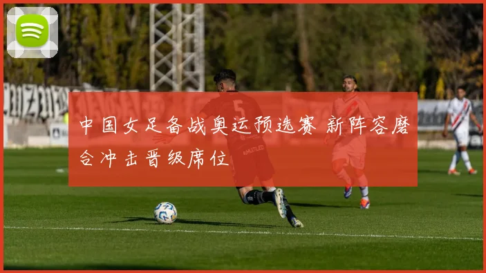 中国女足备战奥运预选赛 新阵容磨合冲击晋级席位