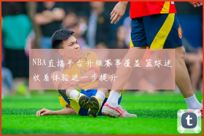 NBA直播平台升级赛事覆盖 篮球迷收看体验进一步提升