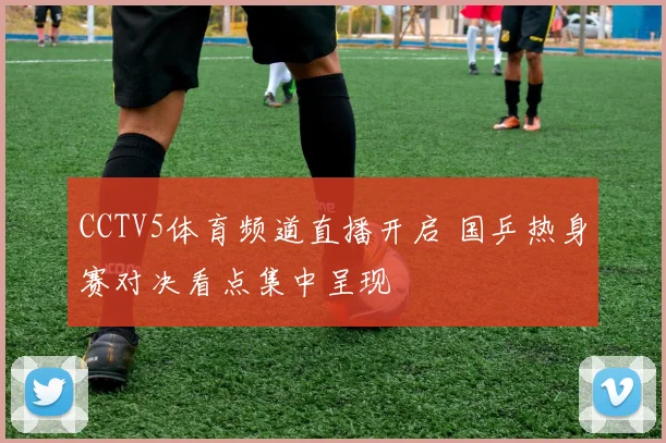 CCTV5体育频道直播开启 国乒热身赛对决看点集中呈现