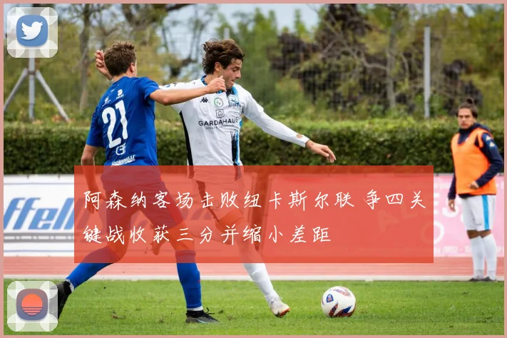 阿森纳客场击败纽卡斯尔联 争四关键战收获三分并缩小差距