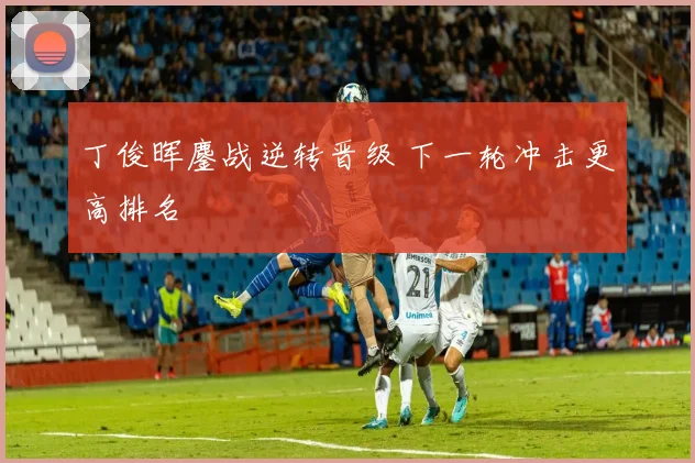 丁俊晖鏖战逆转晋级 下一轮冲击更高排名