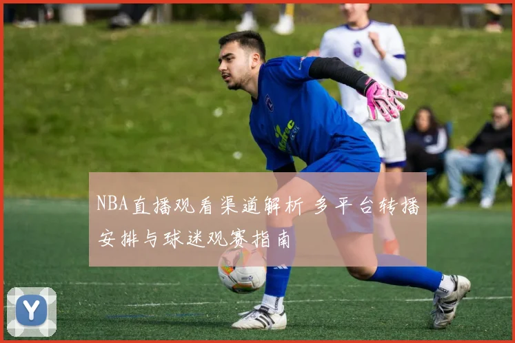 NBA直播观看渠道解析 多平台转播安排与球迷观赛指南